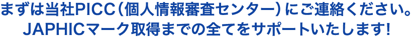 まずは当社PICC（個人情報審査センター）にご連絡ください。JAPHICマーク取得までの全てをサポートいたします！