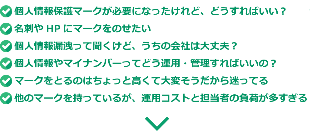 短期間、低コストで取れる個人情報保護第三者認証のマークはないの？　入札条件で個人情報保護のマークが必要になったけど、どうすればいい？　取引先から個人情報のマークを取れって言われたけど、どうしよう！　個人情報漏洩って聞くけど、うちの会社は大丈夫？　個人情報やマイナンバーってどう運用・管理すればいいの？　Pマークを取るのはちょっと高くて大変そうだから迷ってる　Pマークを持っているが、運用コストと担当者の負荷が多すぎる