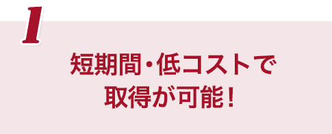 短期間・低コストで取得が可能！